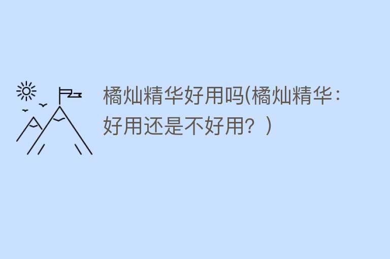 橘灿精华好用吗(橘灿精华:好用还是不好用?) 橘灿精华好用吗(橘灿精华:好用还是不好用?)