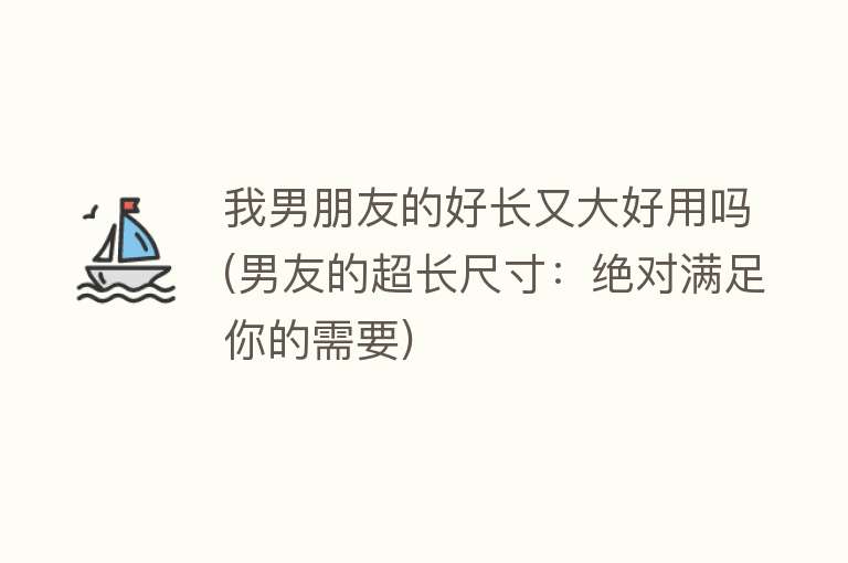 我男朋友的好长又大好用吗(男友的超长尺寸:绝对满足你的需要) 我男朋友的好长又大好用吗(男友的超长尺寸:绝对满足你的需要)