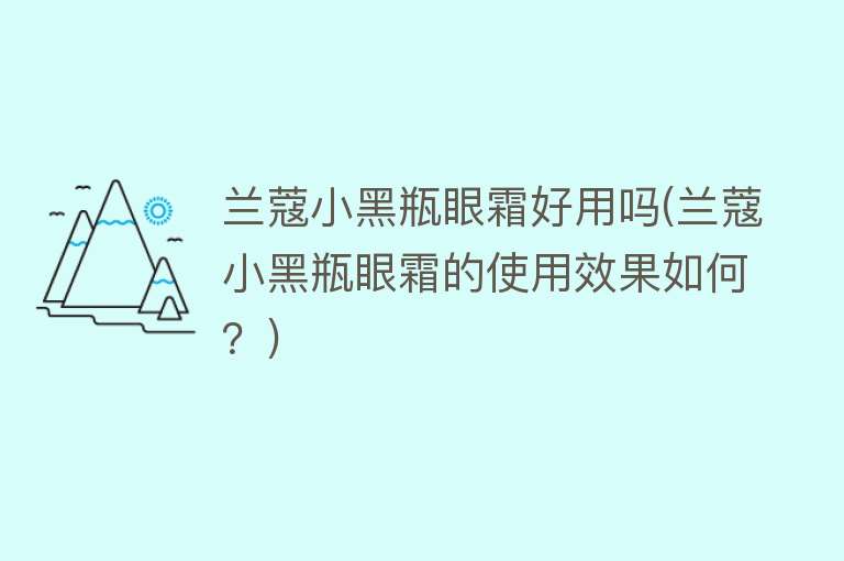 兰蔻小黑瓶眼霜好用吗(兰蔻小黑瓶眼霜的使用效果如何?) 兰蔻小黑瓶眼霜好用吗(兰蔻小黑瓶眼霜的使用效果如何?)