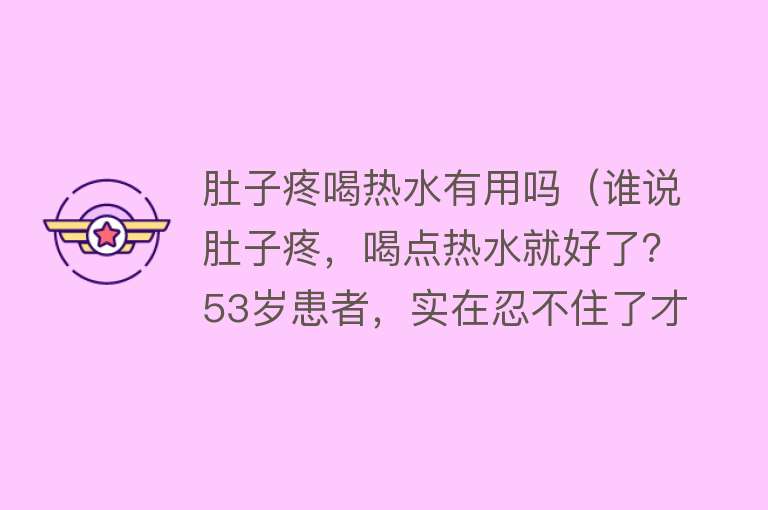 肚子疼喝热水有用吗（谁说肚子疼，喝点热水就好了？53岁患者，实在忍不住了才去医院）