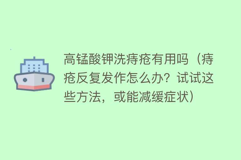 高锰酸钾洗痔疮有用吗(痔疮反复发作怎么办?试试这些方法,或能减缓症状) 高锰酸钾洗痔疮有用吗(痔疮反复发作怎么办?试试这些方法,或能减缓症状)