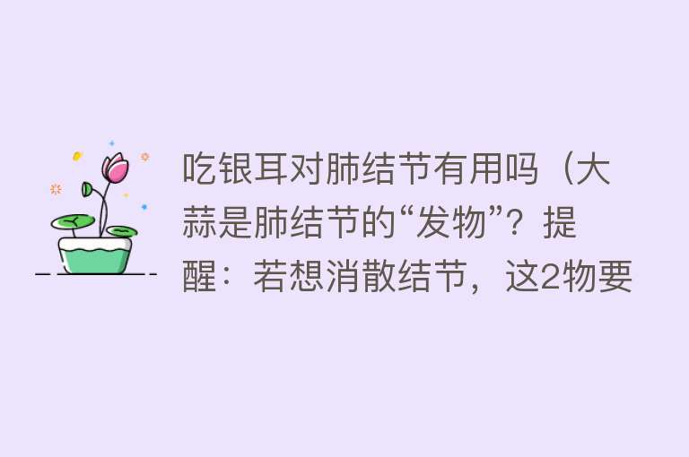 吃银耳对肺结节有用吗（大蒜是肺结节的“发物”？提醒：若想消散结节，这2物要少吃）