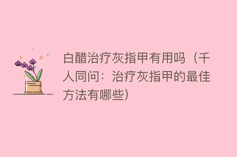 白醋治疗灰指甲有用吗(千人同问:治疗灰指甲的最佳方法有哪些) 白醋治疗灰指甲有用吗(千人同问:治疗灰指甲的最佳方法有哪些)