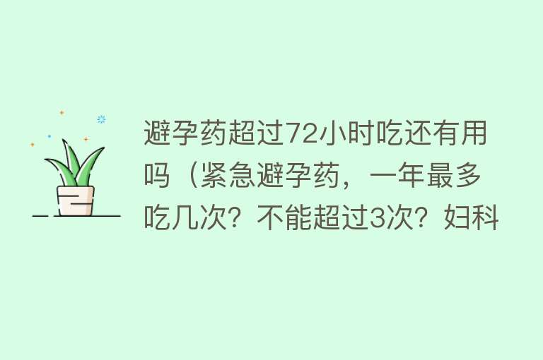 避孕药超过72小时吃还有用吗(紧急避孕药,一年最多吃几次?不能超过3次?妇科医生来回答) 避孕药超过72小时吃还有用吗(紧急避孕药,一年最多吃几次?不能超过3次?妇科医生来回答)