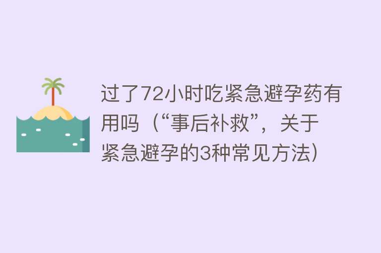 过了72小时吃紧急避孕药有用吗(“事后补救”,关于紧急避孕的3种常见方法) 过了72小时吃紧急避孕药有用吗(“事后补救”,关于紧急避孕的3种常见方法)