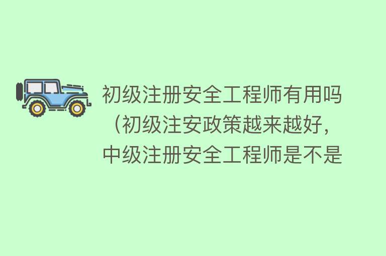 初级注册安全工程师有用吗（初级注安政策越来越好，中级注册安全工程师是不是白考了？）