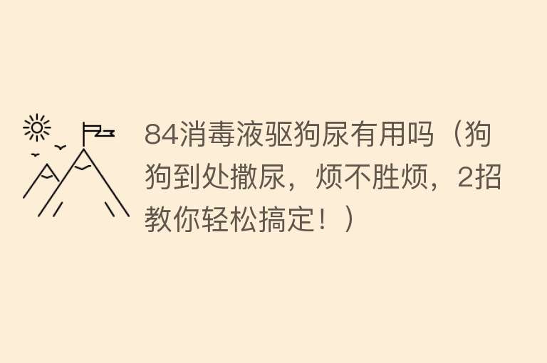 84消毒液驱狗尿有用吗(狗狗到处撒尿,烦不胜烦,2招教你轻松搞定!) 84消毒液驱狗尿有用吗(狗狗到处撒尿,烦不胜烦,2招教你轻松搞定!)