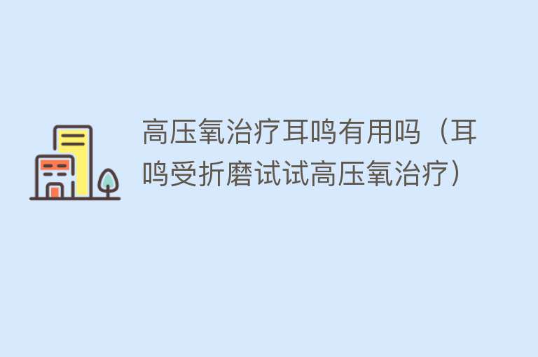 高压氧治疗耳鸣有用吗(耳鸣受折磨试试高压氧治疗) 高压氧治疗耳鸣有用吗(耳鸣受折磨试试高压氧治疗)