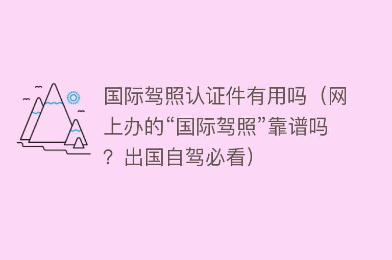 国际驾照认证件有用吗(网上办的“国际驾照”靠谱吗?出国自驾必看) 国际驾照认证件有用吗(网上办的“国际驾照”靠谱吗?出国自驾必看)