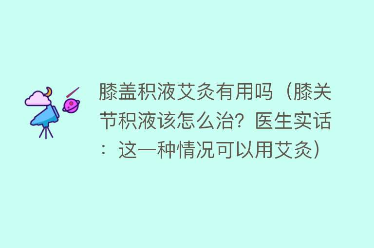 膝盖积液艾灸有用吗(膝关节积液该怎么治?医生实话:这一种情况可以用艾灸) 膝盖积液艾灸有用吗(膝关节积液该怎么治?医生实话:这一种情况可以用艾灸)