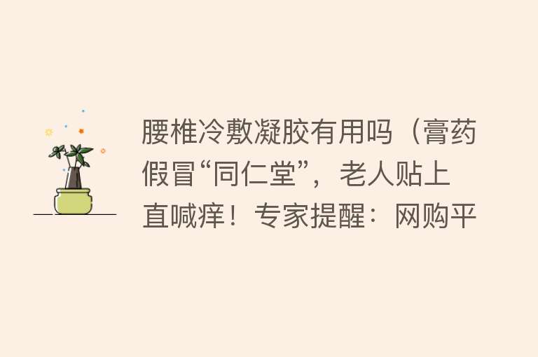 腰椎冷敷凝胶有用吗（膏药假冒“同仁堂”，老人贴上直喊痒！专家提醒：网购平台充斥劣质药物，购物须“擦亮眼”）