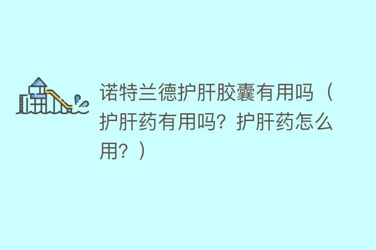诺特兰德护肝胶囊有用吗（护肝药有用吗？护肝药怎么用？）
