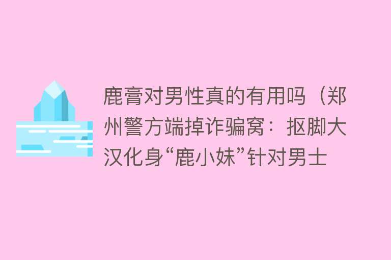 鹿膏对男性真的有用吗(郑州警方端掉诈骗窝:抠脚大汉化身“鹿小妹”针对男士卖假药) 鹿膏对男性真的有用吗(郑州警方端掉诈骗窝:抠脚大汉化身“鹿小妹”针对男士卖假药)