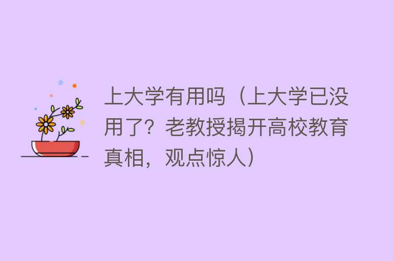 上大学有用吗（上大学已没用了？老教授揭开高校教育真相，观点惊人）