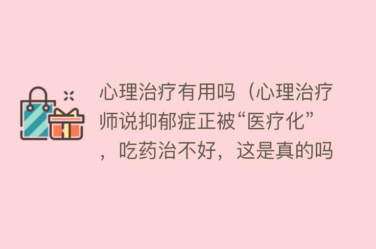心理治疗有用吗（心理治疗师说抑郁症正被“医疗化”，吃药治不好，这是真的吗？）