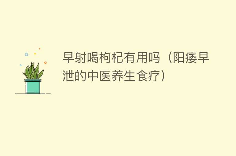 早射喝枸杞有用吗(阳痿早泄的中医养生食疗) 早射喝枸杞有用吗(阳痿早泄的中医养生食疗)