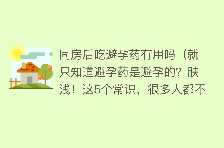 同房后吃避孕药有用吗（就只知道避孕药是避孕的？肤浅！这5个常识，很多人都不“识”）