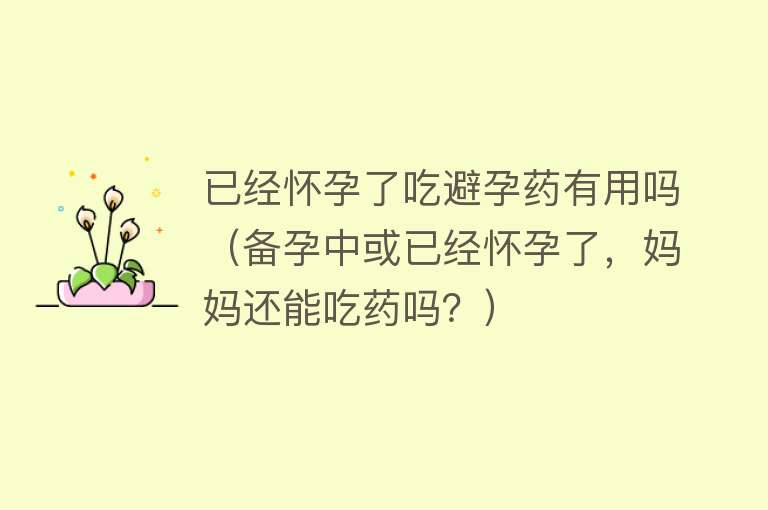 已经怀孕了吃避孕药有用吗(备孕中或已经怀孕了,妈妈还能吃药吗?) 已经怀孕了吃避孕药有用吗(备孕中或已经怀孕了,妈妈还能吃药吗?)