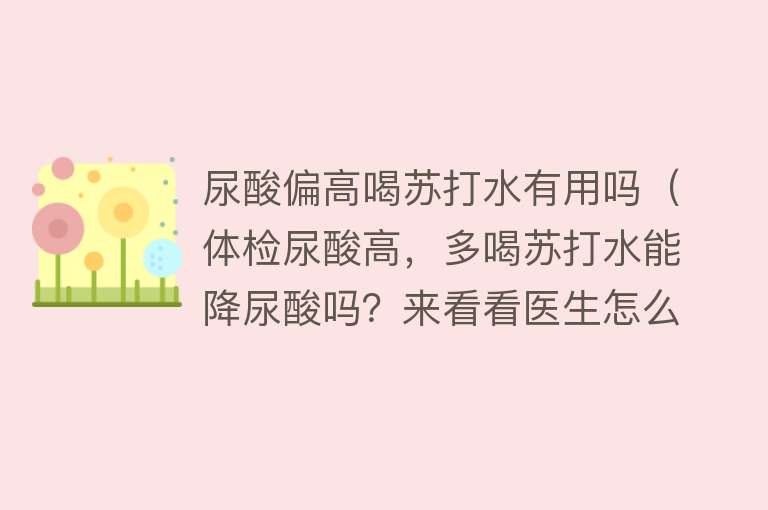 尿酸偏高喝苏打水有用吗（体检尿酸高，多喝苏打水能降尿酸吗？来看看医生怎么说）