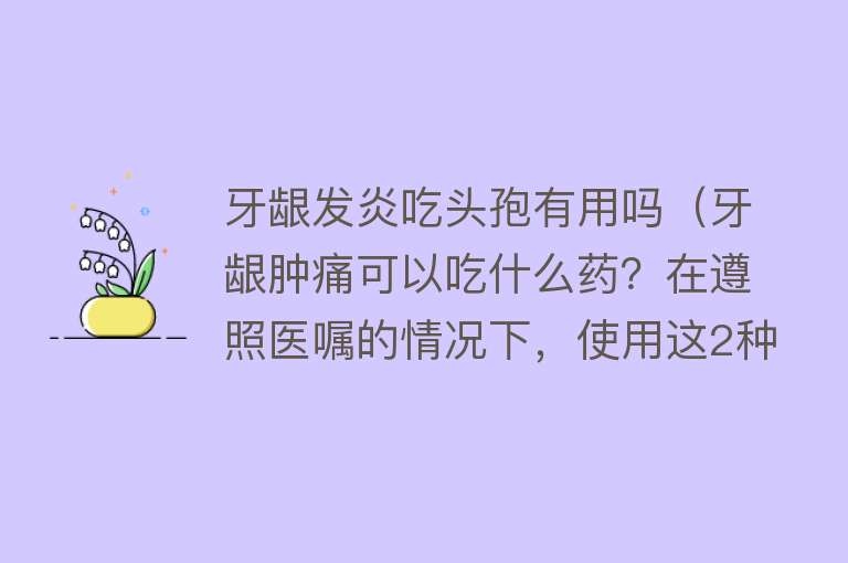 牙龈发炎吃头孢有用吗(牙龈肿痛可以吃什么药?在遵照医嘱的情况下,使用这2种药) 牙龈发炎吃头孢有用吗(牙龈肿痛可以吃什么药?在遵照医嘱的情况下,使用这2种药)