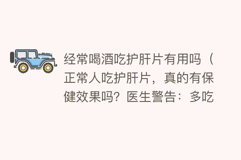 经常喝酒吃护肝片有用吗（正常人吃护肝片，真的有保健效果吗？医生警告：多吃反而招病上身）