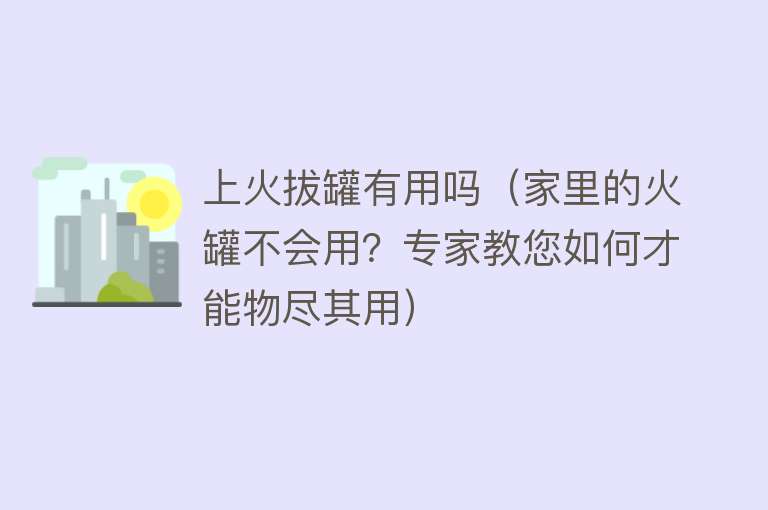 上火拔罐有用吗(家里的火罐不会用?专家教您如何才能物尽其用) 上火拔罐有用吗(家里的火罐不会用?专家教您如何才能物尽其用)