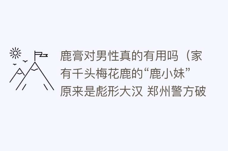 鹿膏对男性真的有用吗（家有千头梅花鹿的“鹿小妹”原来是彪形大汉 郑州警方破获新型诈骗案件）