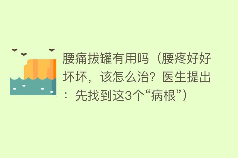 腰痛拔罐有用吗(腰疼好好坏坏,该怎么治?医生提出:先找到这3个“病根”) 腰痛拔罐有用吗(腰疼好好坏坏,该怎么治?医生提出:先找到这3个“病根”)