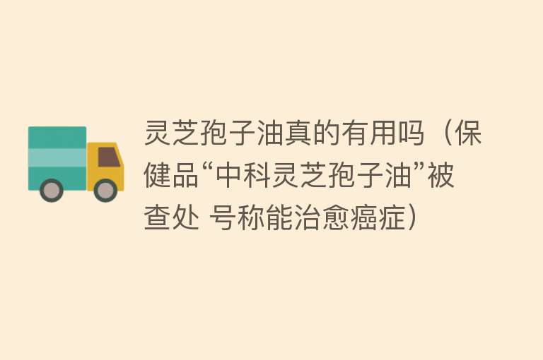 灵芝孢子油真的有用吗（保健品“中科灵芝孢子油”被查处 号称能治愈癌症）