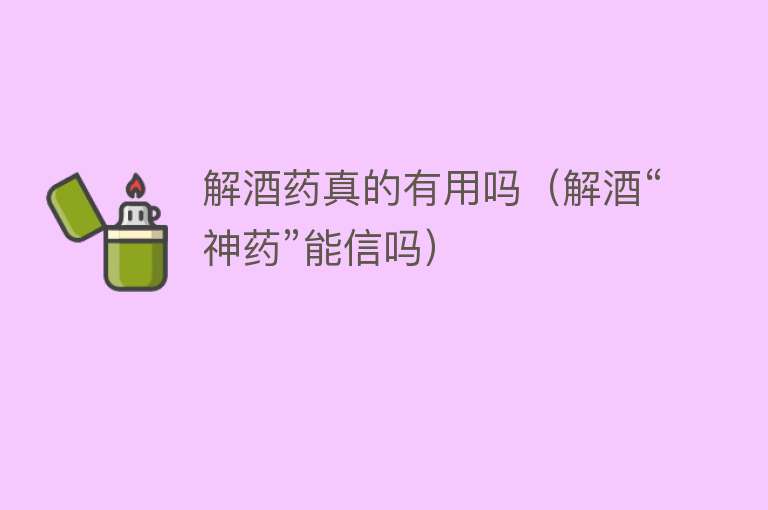 解酒药真的有用吗(解酒“神药”能信吗) 解酒药真的有用吗(解酒“神药”能信吗)