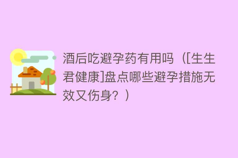 酒后吃避孕药有用吗（[生生君健康]盘点哪些避孕措施无效又伤身？）
