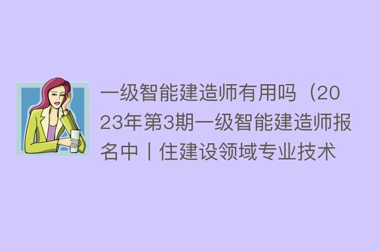 一级智能建造师有用吗（2023年第3期一级智能建造师报名中丨住建设领域专业技术人员）