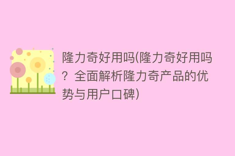 隆力奇好用吗(隆力奇好用吗？全面解析隆力奇产品的优势与用户口碑)